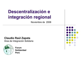 Descentralización e integración regional Noviembre de  2008 Forum Solidaridad Perú Claudio Raúl Zapata Área de Integración Solidaria 
