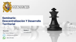 Seminario:
Descentralización Y Desarrollo
Territorial
Sesión I:
Introducción
Docente:
Mg. Víctor Vargas.
vvargase@unmsm
995 078 994
 