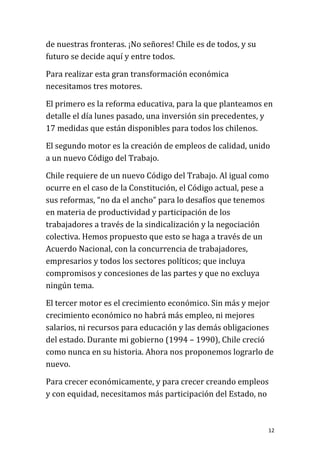 de nuestras fronteras. ¡No señores! Chile es de todos, y su
futuro se decide aquí y entre todos.

Para realizar esta gran transformación económica
necesitamos tres motores.

El primero es la reforma educativa, para la que planteamos en
detalle el día lunes pasado, una inversión sin precedentes, y
17 medidas que están disponibles para todos los chilenos.

El segundo motor es la creación de empleos de calidad, unido
a un nuevo Código del Trabajo.

Chile requiere de un nuevo Código del Trabajo. Al igual como
ocurre en el caso de la Constitución, el Código actual, pese a
sus reformas, “no da el ancho” para lo desafíos que tenemos
en materia de productividad y participación de los
trabajadores a través de la sindicalización y la negociación
colectiva. Hemos propuesto que esto se haga a través de un
Acuerdo Nacional, con la concurrencia de trabajadores,
empresarios y todos los sectores políticos; que incluya
compromisos y concesiones de las partes y que no excluya
ningún tema.

El tercer motor es el crecimiento económico. Sin más y mejor
crecimiento económico no habrá más empleo, ni mejores
salarios, ni recursos para educación y las demás obligaciones
del estado. Durante mi gobierno (1994 – 1990), Chile creció
como nunca en su historia. Ahora nos proponemos lograrlo de
nuevo.

Para crecer económicamente, y para crecer creando empleos
y con equidad, necesitamos más participación del Estado, no



                                                              12
 