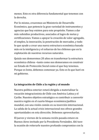 menos. Esto es otra diferencia fundamental que tenemos con
la derecha.

Por lo mismo, crearemos un Ministerio de Desarrollo
Económico, que potencie la gran variedad de instrumentos y
agencias que hoy existen para este propósito. Vamos a dar
más subsidios productivos, asociados al logro de metas y
certificaciones. Vamos a apoyar la creación de valor agregado,
el empleo, la innovación, la penetración de mercados, y todo
lo que ayude a crear una nueva estructura económica basada
más en la inteligencia y el esfuerzo de los chilenos que en la
explotación de nuestros recursos naturales.

Quizás nos demoremos 20 años en transformar la estructura
económica chilena –tanto como nos demoramos en construir
un Estado de Protección Social como el que hoy tenemos.
Porque es lento, debemos comenzar ya. Esto es lo que haré en
mi gobierno.



La integración de Chile a la región y al mundo

Nuestra política exterior estará dirigida a materializar la
vocación integracionista de Chile con América Latina y el
Caribe. Nuestro objetivo estratégico es contribuir a convertir
nuestra región en el cuarto bloque económico/político
mundial, con una visión común en su inserción internacional.
La salida de la actual crisis internacional nos ofrece grandes
oportunidades en esta dirección. Debemos aprovecharlas.

El jueves y viernes de la semana recién pasada estuve en
Buenos Aires invitado por la Presidenta Fernández. Ahí tuve
la ocasión de reiterarle nuestro profundo compromiso con la

                                                             13
 