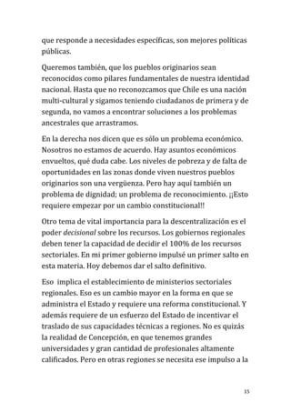 que responde a necesidades específicas, son mejores políticas
públicas.

Queremos también, que los pueblos originarios sean
reconocidos como pilares fundamentales de nuestra identidad
nacional. Hasta que no reconozcamos que Chile es una nación
multi-cultural y sigamos teniendo ciudadanos de primera y de
segunda, no vamos a encontrar soluciones a los problemas
ancestrales que arrastramos.

En la derecha nos dicen que es sólo un problema económico.
Nosotros no estamos de acuerdo. Hay asuntos económicos
envueltos, qué duda cabe. Los niveles de pobreza y de falta de
oportunidades en las zonas donde viven nuestros pueblos
originarios son una vergüenza. Pero hay aquí también un
problema de dignidad; un problema de reconocimiento. ¡¡Esto
requiere empezar por un cambio constitucional!!

Otro tema de vital importancia para la descentralización es el
poder decisional sobre los recursos. Los gobiernos regionales
deben tener la capacidad de decidir el 100% de los recursos
sectoriales. En mi primer gobierno impulsé un primer salto en
esta materia. Hoy debemos dar el salto definitivo.

Eso implica el establecimiento de ministerios sectoriales
regionales. Eso es un cambio mayor en la forma en que se
administra el Estado y requiere una reforma constitucional. Y
además requiere de un esfuerzo del Estado de incentivar el
traslado de sus capacidades técnicas a regiones. No es quizás
la realidad de Concepción, en que tenemos grandes
universidades y gran cantidad de profesionales altamente
calificados. Pero en otras regiones se necesita ese impulso a la


                                                              15
 