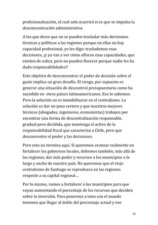 profesionalización, el cual solo ocurrirá si es que se impulsa la
desconcentración administrativa.

A los que dicen que no se pueden trasladar más decisiones
técnicas y políticas a las regiones porque en ellas no hay
capacidad profesional, yo les digo: traslademos esas
decisiones, ¡y ya van a ver cómo afloran esas capacidades, que
existen de sobra, pero no pueden florecer porque nadie les ha
dado responsabilidades!!

Este objetivo de desconcentrar el poder de decisión sobre el
gasto implica un gran desafío. El riesgo, por supuesto es
generar una situación de descontrol presupuestario como ha
sucedido en otros países latinoamericanos. Eso lo sabemos.
Pero la solución no es inmobilizarse en el centralismo. La
solución es dar un paso certero y que nuestros mejores
técnicos (abogados, ingenieros, economistas) trabajen por
encontrar una forma de descentralización responsable,
gradual pero decidida, que mantenga el activo de la
responsabilidad fiscal que caracteriza a Chile, pero que
desconcentre el poder y las decisiones.

Pero esto no termina aquí. Si queremos avanzar realmente en
fortalecer los gobiernos locales, debemos también, más allá de
las regiones, dar más poder y recursos a los municipios a lo
largo y ancho de nuestro país. No queremos que el viejo
centralismo de Santiago se reproduzca en las regiones
respecto a su capital regional…

Por lo mismo, vamos a fortalecer a los municipios para que
vayan aumentando el porcentaje de los recursos que deciden
sobre la inversión. Para ponernos a tono con el mundo
tenemos que llegar al doble del porcentaje actual y eso

                                                               16
 