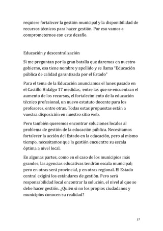 requiere fortalecer la gestión municipal y la disponibilidad de
recursos técnicos para hacer gestión. Por eso vamos a
comprometernos con este desafío.



Educación y descentralización

Si me preguntan por la gran batalla que daremos en nuestro
gobierno, esa tiene nombre y apellido y se llama “Educación
pública de calidad garantizada por el Estado”

Para el tema de la Educación anunciamos el lunes pasado en
el Castillo Hidalgo 17 medidas, entre las que se encuentran el
aumento de los recursos, el fortalecimiento de la educación
técnico profesional, un nuevo estatuto docente para los
profesores, entre otras. Todas estas propuestas están a
vuestra disposición en nuestro sitio web.

Pero también queremos encontrar soluciones locales al
problema de gestión de la educación pública. Necesitamos
fortalecer la acción del Estado en la educación, pero al mismo
tiempo, necesitamos que la gestión encuentre su escala
óptima a nivel local.

En algunas partes, como en el caso de los municipios más
grandes, las agencias educativas tendrán escala municipal;
pero en otras será provincial, y en otras regional. El Estado
central exigirá los estándares de gestión. Pero será
responsabilidad local encontrar la solución, el nivel al que se
debe hacer gestión. ¿Quién si no los propios ciudadanos y
municipios conocen su realidad?




                                                                  17
 