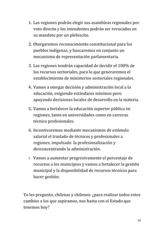 1. Las regiones podrán elegir sus asambleas regionales por
     voto directo y los intendentes podrán ser revocados en
     su mandato por un plebiscito.

  2. Otorgaremos reconocimiento constitucional para los
     pueblos indígenas, y buscaremos en conjunto un
     mecanismo de representación parlamentaria.

  3. Las regiones tendrán capacidad de decidir el 100% de
     los recursos sectoriales, para lo que generaremos el
     establecimiento de ministerios sectoriales regionales.

  4. Vamos a otorgar decisión y administración local a la
     educación, exigiendo estándares mínimos pero
     apoyando decisiones locales de desarrollo en la materia.

  5. Vamos a fortalecer la educación superior pública en
     regiones, tanto en universidades como en carreras
     técnico profesionales.

  6. Incentivaremos mediante mecanismos de estímulo
     salarial el traslado de técnicos y profesionales a
     regiones, impulsado la profesionalización y
     desconcentrando la administración.

  7.   Vamos a aumentar progresivamente el porcentaje de
       recursos a los municipios y vamos a fortalecer la gestión
       municipal y la disponibilidad de recursos técnicos para
       hacer gestión.



Yo les pregunto, chilenas y chilenos: ¿para realizar todos estos
cambios a los que aspiramos, nos basta con el Estado que
tenemos hoy?

                                                               19
 