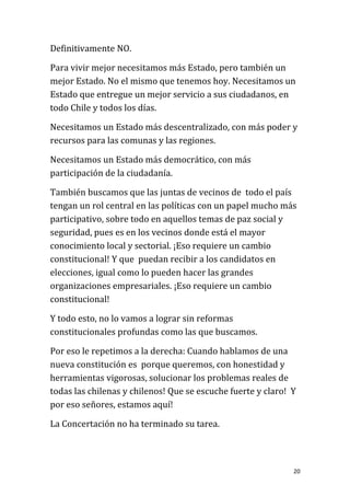Definitivamente NO.

Para vivir mejor necesitamos más Estado, pero también un
mejor Estado. No el mismo que tenemos hoy. Necesitamos un
Estado que entregue un mejor servicio a sus ciudadanos, en
todo Chile y todos los días.

Necesitamos un Estado más descentralizado, con más poder y
recursos para las comunas y las regiones.

Necesitamos un Estado más democrático, con más
participación de la ciudadanía.

También buscamos que las juntas de vecinos de todo el país
tengan un rol central en las políticas con un papel mucho más
participativo, sobre todo en aquellos temas de paz social y
seguridad, pues es en los vecinos donde está el mayor
conocimiento local y sectorial. ¡Eso requiere un cambio
constitucional! Y que puedan recibir a los candidatos en
elecciones, igual como lo pueden hacer las grandes
organizaciones empresariales. ¡Eso requiere un cambio
constitucional!

Y todo esto, no lo vamos a lograr sin reformas
constitucionales profundas como las que buscamos.

Por eso le repetimos a la derecha: Cuando hablamos de una
nueva constitución es porque queremos, con honestidad y
herramientas vigorosas, solucionar los problemas reales de
todas las chilenas y chilenos! Que se escuche fuerte y claro! Y
por eso señores, estamos aquí!

La Concertación no ha terminado su tarea.



                                                              20
 