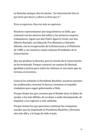 La Derecha siempre dice lo mismo: “La Concertación hizo lo
que tiene que hacer, y ahora se tiene que ir”.

Pero se equivoca. Una vez más se equivoca.

Nosotros representamos una larga historia en Chile, que
comenzó con los obreros del salitre y las primeras mujeres
trabajadoras, siguió con don Pedro Aguirre Cerda, con San
Alberto Hurtado, con Eduardo Frei Montalva y Salvador
Allende, con la recuperación de la Democracia y el Plebiscito
de 1988, y con nuestros cuatro exitosos Presidentes de la
Concertación.

Que me perdone la derecha, pero la misión de la Concertación
no ha terminado. Porque construir un camino de libertad,
igualdad y justicia para todos los chilenos es una tarea que no
termina en nosotros.


Como lo ha señalado la Presidenta Bachelet, nosotros tenemos
las credenciales, tenemos la fuerza y tenemos el respaldo
ciudadano para seguir gobernando a Chile.

Porque Somos los que creemos que el Estado tiene el deber de
ayudar a los más débiles, de no dejar a nadie desamparado, de
impulsar a las regiones a salir adelante.

Porque Somos los que queremos continuar las conquistas
sociales que ha impulsado la Presidenta Bachelet, y llevarlas
aún más allá y a lo largo de todo el país.




                                                                21
 