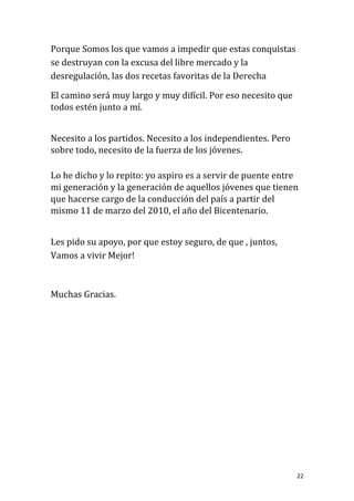 Porque Somos los que vamos a impedir que estas conquistas
se destruyan con la excusa del libre mercado y la
desregulación, las dos recetas favoritas de la Derecha

El camino será muy largo y muy difícil. Por eso necesito que
todos estén junto a mí.


Necesito a los partidos. Necesito a los independientes. Pero
sobre todo, necesito de la fuerza de los jóvenes.

Lo he dicho y lo repito: yo aspiro es a servir de puente entre
mi generación y la generación de aquellos jóvenes que tienen
que hacerse cargo de la conducción del país a partir del
mismo 11 de marzo del 2010, el año del Bicentenario.


Les pido su apoyo, por que estoy seguro, de que , juntos,
Vamos a vivir Mejor!



Muchas Gracias.




                                                               22
 
