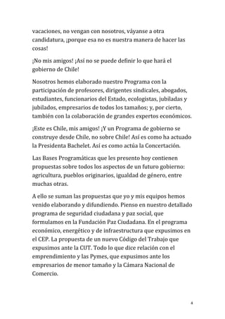 vacaciones, no vengan con nosotros, váyanse a otra
candidatura, ¡porque esa no es nuestra manera de hacer las
cosas!

¡No mis amigos! ¡Así no se puede definir lo que hará el
gobierno de Chile!

Nosotros hemos elaborado nuestro Programa con la
participación de profesores, dirigentes sindicales, abogados,
estudiantes, funcionarios del Estado, ecologistas, jubiladas y
jubilados, empresarios de todos los tamaños; y, por cierto,
también con la colaboración de grandes expertos económicos.

¡Este es Chile, mis amigos! ¡Y un Programa de gobierno se
construye desde Chile, no sobre Chile! Así es como ha actuado
la Presidenta Bachelet. Así es como actúa la Concertación.

Las Bases Programáticas que les presento hoy contienen
propuestas sobre todos los aspectos de un futuro gobierno:
agricultura, pueblos originarios, igualdad de género, entre
muchas otras.

A ello se suman las propuestas que yo y mis equipos hemos
venido elaborando y difundiendo. Pienso en nuestro detallado
programa de seguridad ciudadana y paz social, que
formulamos en la Fundación Paz Ciudadana. En el programa
económico, energético y de infraestructura que expusimos en
el CEP. La propuesta de un nuevo Código del Trabajo que
expusimos ante la CUT. Todo lo que dice relación con el
emprendimiento y las Pymes, que expusimos ante los
empresarios de menor tamaño y la Cámara Nacional de
Comercio.



                                                              4
 