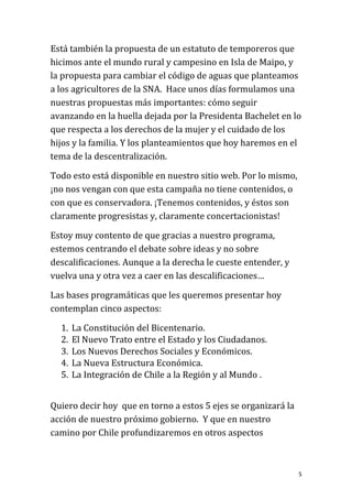 Está también la propuesta de un estatuto de temporeros que
hicimos ante el mundo rural y campesino en Isla de Maipo, y
la propuesta para cambiar el código de aguas que planteamos
a los agricultores de la SNA. Hace unos días formulamos una
nuestras propuestas más importantes: cómo seguir
avanzando en la huella dejada por la Presidenta Bachelet en lo
que respecta a los derechos de la mujer y el cuidado de los
hijos y la familia. Y los planteamientos que hoy haremos en el
tema de la descentralización.

Todo esto está disponible en nuestro sitio web. Por lo mismo,
¡no nos vengan con que esta campaña no tiene contenidos, o
con que es conservadora. ¡Tenemos contenidos, y éstos son
claramente progresistas y, claramente concertacionistas!

Estoy muy contento de que gracias a nuestro programa,
estemos centrando el debate sobre ideas y no sobre
descalificaciones. Aunque a la derecha le cueste entender, y
vuelva una y otra vez a caer en las descalificaciones…

Las bases programáticas que les queremos presentar hoy
contemplan cinco aspectos:

  1.   La Constitución del Bicentenario.
  2.   El Nuevo Trato entre el Estado y los Ciudadanos.
  3.   Los Nuevos Derechos Sociales y Económicos.
  4.   La Nueva Estructura Económica.
  5.   La Integración de Chile a la Región y al Mundo .


Quiero decir hoy que en torno a estos 5 ejes se organizará la
acción de nuestro próximo gobierno. Y que en nuestro
camino por Chile profundizaremos en otros aspectos



                                                                5
 