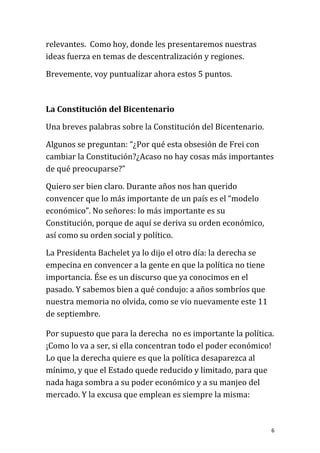 relevantes. Como hoy, donde les presentaremos nuestras
ideas fuerza en temas de descentralización y regiones.

Brevemente, voy puntualizar ahora estos 5 puntos.



La Constitución del Bicentenario

Una breves palabras sobre la Constitución del Bicentenario.

Algunos se preguntan: “¿Por qué esta obsesión de Frei con
cambiar la Constitución?¿Acaso no hay cosas más importantes
de qué preocuparse?”

Quiero ser bien claro. Durante años nos han querido
convencer que lo más importante de un país es el “modelo
económico”. No señores: lo más importante es su
Constitución, porque de aquí se deriva su orden económico,
así como su orden social y político.

La Presidenta Bachelet ya lo dijo el otro día: la derecha se
empecina en convencer a la gente en que la política no tiene
importancia. Ése es un discurso que ya conocimos en el
pasado. Y sabemos bien a qué condujo: a años sombríos que
nuestra memoria no olvida, como se vio nuevamente este 11
de septiembre.

Por supuesto que para la derecha no es importante la política.
¡Como lo va a ser, si ella concentran todo el poder económico!
Lo que la derecha quiere es que la política desaparezca al
mínimo, y que el Estado quede reducido y limitado, para que
nada haga sombra a su poder económico y a su manjeo del
mercado. Y la excusa que emplean es siempre la misma:



                                                               6
 