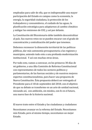 empleadas para salir de ella, que es indispensable una mayor
participación del Estado en campos como la economía, la
energía, la seguridad ciudadana, la protección de los
trabajadores y consumidores, el cuidado de las aguas, la
planificación estratégica para adaptarnos al cambio climático
y mitigar las emisiones de C02, y así por delante.

La Constitución del Bicentenario debe también descentralizar
al país. Sus nuevos retos no se pueden encarar con el grado de
concentración y centralización del poder que tenemos.

Debemos reconocer la dimensión territorial de las políticas
públicas, dar más autonomía presupuestaria a las regiones y
municipios, uniendo todo esto a una profunda modernización
institucional. Y así con muchas otras áreas.

Por todo esto, vamos a convocar, en los primeros 30 días de
mi gobierno, a una Alta Comisión de Reforma Constitucional
con representantes de todos los sectores políticos y
parlamentarios, de las fuerzas sociales y de nuestros mejores
expertos constitucionalistas, para hacer una propuesta de
Nueva Constitución. Ésta propuesta deberá ser entregada al
Presidente para el 18 de septiembre del 2010, con el objetivo
de que su debate se transforme en un acto de unidad nacional,
iniciando así, con ambición, sin miedos, con fe en el futuro,
una nueva fase de la historia nacional.



El nuevo trato entre el Estado y las ciudadanas y ciudadanos

Necesitamos avanzar en la reforma del Estado. Necesitamos
más Estado, pero al mismo tiempo, necesitamos un mejor
Estado.

                                                                8
 