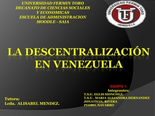 UNIVERSIDAD FERMIN TORO DECANATO DE CIENCIAS SOCIALES Y ECONOMICAS ESCUELA DE ADMINISTRACION MOODLE - SAIA La descentralización en Venezuela EQUIPO 1. Integrantes: T.S.U. EGLIS SIONCHEZ. T.S.U . MARIA ALEJANDRA HERNANDEZ JONATHAN, RIVERA PEDRO, NAVARRO Tutora: Lcda. ALISABEL MENDEZ. 