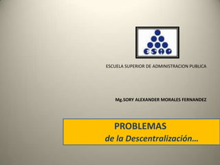 ESCUELA SUPERIOR DE ADMINISTRACION PUBLICA Mg.SORY ALEXANDER MORALES FERNANDEZ PROBLEMAS   de la Descentralización… 