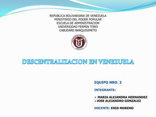REPUBLICA BOLIVARIANA DE VENEZUELA
   MINISTERIO DEL PODER POPULAR
    ESCUELA DE ADMINISTRACION
     UNIVERSIDAD FERMIN TORO
      CABUDARE-BARQUISIMETO




                          EQUIPO NRO. 3

                          INTEGRANTE:

                           MARIA ALEJANDRA HERNANDEZ
                          JOSE ALEJANDRO GONZALEZ

                          DOCENTE: ENID MORENO
 