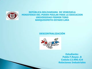 REPÚBLICA BOLIVARIANA DE VENEZUELA
MINISTERIO DEL PODER POULAR PARA LA EDUCACION
           UNIVERSIDAD FERMIN TORO
          BARQUISIMETO-ESTADO LARA




             DESCENTRALIZACIÓN




                                 Estudiante:
                              Pablo F.Reyes .B
                             Cedula:13.990.424
                           Relaciones Industriales
 