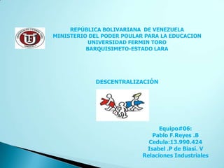 REPÚBLICA BOLIVARIANA DE VENEZUELA
MINISTERIO DEL PODER POULAR PARA LA EDUCACION
           UNIVERSIDAD FERMIN TORO
          BARQUISIMETO-ESTADO LARA




             DESCENTRALIZACIÓN




                                 Equipo#06:
                              Pablo F.Reyes .B
                             Cedula:13.990.424
                            Isabel .P de Biasi. V
                           Relaciones Industriales
 