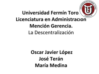 Universidad Fermín Toro.
Licenciatura en Administración
      Mención Gerencia.
     La Descentralización


      Oscar Javier López
         José Terán
       María Medina
 