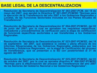 BASE LEGAL DE LA DESCENTRALIZACION Resolución de Secretaria de Descentralización N° 003-2007-PCM, del 18 de mayo del 2007, que aprobó la Directiva N° 001-2007-PCM/SD “Normas para la ejecución de la Transferencia del año 2007 a los Gobiernos Regionales y Locales, de las Funciones Sectoriales incluidas en los Planes Anuales de Transferencia”. Resolución de Secretaria de Descentralización N° 004-2007-PCM/SD, del 02 de junio del 2007, por la cual se aprueban los requisitos específicos, indicadores y procedimientos de verificación para la etapa de certificación de funciones específicas sectoriales a ser transferidas a los Gobiernos Regionales. Resolución de Secretaría de Descentralización N° 023-2007-PCM/SD, del 18 de septiembre  del 2007, que establece la validez y plena eficacia de los Informes Situacionales de los Gobiernos Regionales, elaborados por los Sectores y Gobiernos Regionales , en la etapa de Certificación del proceso de transferencia, que se presentan a la SD con posterioridad al 31 de agosto del 2007. Resolución de Secretaria de Descentralización N° 025-2007-PCM/SD, del 03 de octubre del 2007, por la cual se aprueba directiva N° 006-2007-PCM/SD “Normas para la efectivización del proceso de Transferencia del año 2007 de los Sectores del Gobierno Nacional a los Gobiernos Regionales ”. 