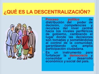 ¿QUÉ ES LA DESCENTRALIZACIÓN? Proceso político  de distribución del  poder de decisión, competencias y recursos del nivel central hacia los niveles periféricos de gobierno, cambiando el lugar donde las decisiones son tomadas y sometiéndolas al control de la comunidad, garantizando una amplia participación ciudadana. Es un instrumento para fortalecer la  democracia  y consolidar el desarrollo económico y social del país. 