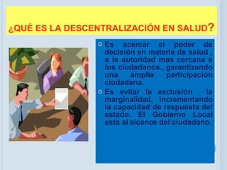¿QUÉ ES LA DESCENTRALIZACIÓN EN SALUD ? Es acercar el poder de decisión en materia de salud , a la autoridad mas cercana a los ciudadanos., garantizando una amplia participación ciudadana. Es evitar la exclusión , la marginalidad, incrementando la capacidad de respuesta del estado. El Gobierno Local esta al alcance del ciudadano. 
