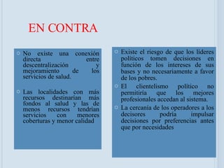 EN CONTRA No existe una conexión directa entre descentralización y mejoramiento de los servicios de salud. Las localidades con más recursos destinarían más fondos al salud y las de menos recursos tendrían servicios con menores coberturas y menor calidad  Existe el riesgo de que los líderes políticos tomen decisiones en función de los intereses de sus bases y no necesariamente a favor de los pobres. El clientelismo político no permitiría que los mejores profesionales accedan al sistema. La cercanía de los operadores a los decisores podría impulsar decisiones por preferencias antes que por necesidades 