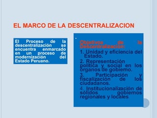 EL MARCO DE LA   DESCENTRALIZACION . Objetivos de la Descentralización: 1. Unidad y eficiencia del  Estado. 2. Representación  política y social en los órganos de gobierno. 3. Participación y fiscalización de los ciudadanos. 4.  Institucionalización de sólidos gobiernos regionales y locales   El Proceso de la descentralización se encuentra enmarcado en un proceso de modernización del Estado Peruano. 
