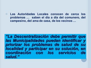Las Autoridades Locales conocen de cerca los problemas …  saben el día a día del comunero, del campesino, del ama de casa, de los vecinos …  “ La Descentralización debe permitir que las Municipalidades puedan identificar y priorizar los problemas de salud de su localidad y participar en su solución, en coordinación con los servicios de salud.” 