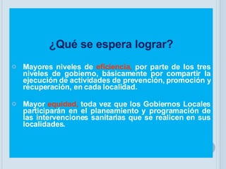 ¿Qué se espera lograr? Mayores niveles de   eficiencia,   por parte de los tres niveles de gobierno, básicamente por compartir la ejecución de actividades de prevención, promoción y recuperación, en cada localidad. Mayor   equidad,   toda vez que los Gobiernos Locales participarán en el planeamiento y programación de las intervenciones sanitarias que se realicen en sus localidades. 