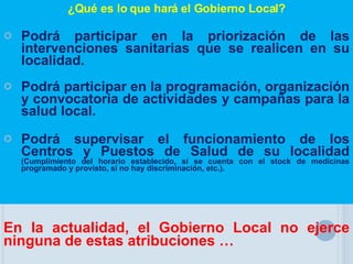 ¿Qué es lo que hará el Gobierno Local? Podrá participar en la priorización de las intervenciones sanitarias que se realicen en su localidad. Podrá participar en la programación, organización y convocatoria de actividades y campañas para la salud local. Podrá supervisar el funcionamiento de los Centros y Puestos de Salud de su localidad  (Cumplimiento del horario establecido, si se cuenta con el stock de medicinas programado y provisto, si no hay discriminación, etc.). En la actualidad, el Gobierno Local no ejerce ninguna de estas atribuciones … 
