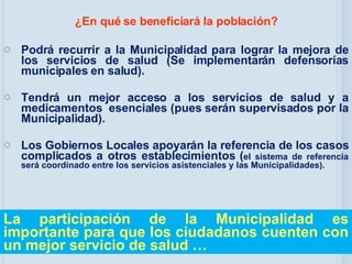 ¿En qué se beneficiará la población? Podrá recurrir a la Municipalidad para lograr la mejora de los servicios de salud (Se implementarán defensorías municipales en salud). Tendrá un mejor acceso a los servicios de salud y a medicamentos  esenciales (pues serán supervisados por la Municipalidad). Los Gobiernos Locales apoyarán la referencia de l os casos complicados a otros establecimientos  ( el sistema de referencia será coordinado entre los servicios asistenciales y las Municipalidades) . La participación de la Municipalidad es importante para que los ciudadanos cuenten con un mejor servicio de salud … 