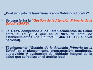 ¿Cuál es objeto de transferencia a los Gobiernos Locales? Se transferirá la  “Gestión de la Atención Primaria de la Salud” (GAPS). La  GAPS  comprende a los Establecimientos de Salud entre el I.1 y I.4 que es el 98% del total de establecimientos (de un total 6,466 EE. SS a nivel nacional). Técnicamente  “Gestión de la Atención Primaria de la Salud”  es el planeamiento, programación, monitoreo, supervisión y evaluación del cuidado integral de la salud que se realiza en el ámbito local .   