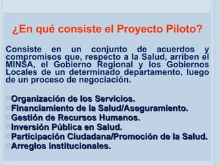 ¿En qué consiste el Proyecto Piloto? Consiste en un conjunto de acuerdos y compromisos que, respecto a la Salud, arriben el MINSA, el Gobierno Regional y los Gobiernos Locales de un determinado departamento, luego de un proceso de negociación. Organización de los Servicios. Financiamiento de la Salud/Aseguramiento. Gestión de Recursos Humanos. Inversión Pública en Salud. Participación Ciudadana/Promoción de la Salud. Arreglos institucionales. 