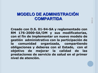 05/06/09 MODELO DE ADMINISTRACIÓN  COMPARTIDA Creado con D.S. 01-94-SA y reglamentado con RM 176-2000-SA/DM y sus modificatorias, con el fin de implementar un nuevo modelo de gestión  administrativo con la participación de la comunidad organizada, compartiendo obligaciones y deberes con el Estado,  con el objetivo de mejorar la calidad de las prestaciones de servicio de salud en el primer nivel de atención. 