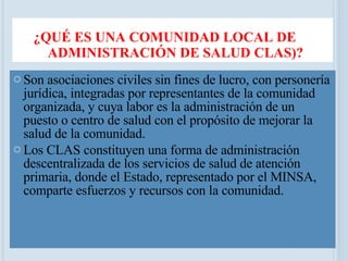¿QUÉ ES UNA COMUNIDAD LOCAL DE ADMINISTRACIÓN DE SALUD CLAS)? Son asociaciones civiles sin fines de lucro, con personería jurídica, integradas por representantes de la comunidad organizada, y cuya labor es la administración de un puesto o centro de salud con el propósito de mejorar la salud de la comunidad.  Los CLAS constituyen una forma de administración descentralizada de los servicios de salud de atención primaria, donde el Estado, representado por el MINSA, comparte esfuerzos y recursos con la comunidad. 