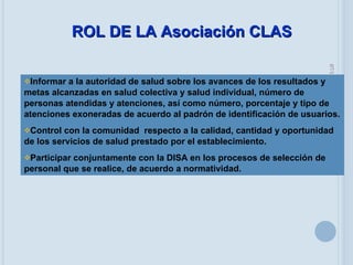 05/06/09 Informar a la autoridad de salud sobre los avances de los resultados y metas alcanzadas en salud colectiva y salud individual, número de personas atendidas y atenciones, así como número, porcentaje y tipo de atenciones exoneradas de acuerdo al padrón de identificación de usuarios. Control con la comunidad  respecto a la calidad, cantidad y oportunidad de los servicios de salud prestado por el establecimiento. Participar conjuntamente con la DISA en los procesos de selección de personal que se realice, de acuerdo a normatividad. ROL DE LA Asociación CLAS 