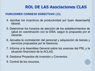 05/06/09 FUNCIONES CONSEJO DIRECTIVO (2): 4. Aprobar los incentivos de productividad por buen desempeño laboral. 5. Determinar los horarios de atención de los establecimientos de salud en coordinación con la DISA, según lo propuesto por el Gerente. 6. Aprueba la contratación del personal y adquisición de bienes y servicios propuestos por la Gerencia. 7. Informa a la Asamblea General sobre los avances del PSL y la situación financiera de la ACLAS. 8. Gestiona Proyectos de inversión y Convenios. 9. Control de los recursos. ROL DE LAS Asociaciones CLAS 