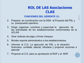 05/06/09 FUNCIONES DEL GERENTE (1): Preparar, en coordinación con la DISA  el Proyecto del PSL y  su  presupuesto operativo Dirigir, organizar, coordinar y supervisar la  ejecución  de  las actividades de los establecimientos conformantes de la ACLAS Girar órdenes de pago o firmar cheques  Brindar soporte administrativo a los establecimientos Informar al C.D. La ejecución de PSL y la situación  financiera, contable, laboral, tributaria y proponer acciones a ejecutar Proponer al C.D. para su aprobación el ROF y el  MOF ROL DE LAS Asociaciones CLAS 