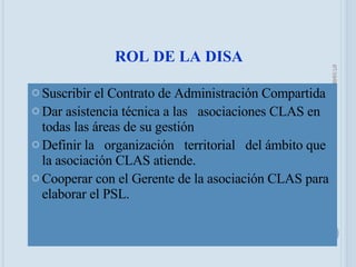 ROL DE LA DISA Suscribir el Contrato de Administración Compartida Dar asistencia técnica a las  asociaciones CLAS en todas las áreas de su gestión Definir la  organización  territorial  del ámbito que la asociación CLAS atiende. Cooperar con el Gerente de la asociación CLAS para elaborar el PSL. 05/06/09 