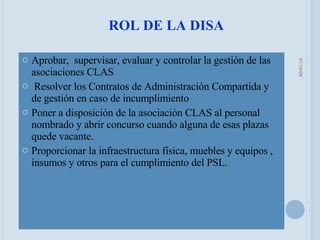 Aprobar,  supervisar, evaluar y controlar la gestión de las asociaciones CLAS Resolver los Contratos de Administración Compartida y de gestión en caso de incumplimiento Poner a disposición de la asociación CLAS al personal nombrado y abrir concurso cuando alguna de esas plazas quede vacante. Proporcionar la infraestructura física, muebles y equipos , insumos y otros para el cumplimiento del PSL. ROL DE LA DISA 05/06/09 