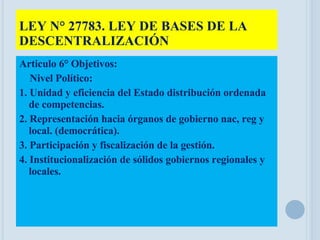 LEY N° 27783. LEY DE BASES DE LA DESCENTRALIZACIÓN Articulo 6° Objetivos: Nivel Político: 1. Unidad y eficiencia del Estado distribución ordenada de competencias. 2. Representación hacia órganos de gobierno nac, reg y local. (democrática). 3. Participación y fiscalización de la gestión. 4. Institucionalización de sólidos gobiernos regionales y locales. 
