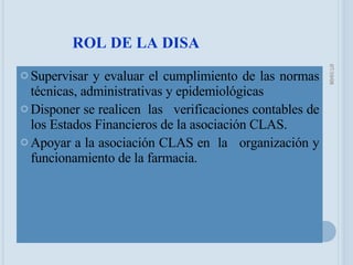 Supervisar y evaluar el cumplimiento de las normas técnicas, administrativas y epidemiológicas Disponer se realicen  las  verificaciones contables de los Estados Financieros de la asociación CLAS. Apoyar a la asociación CLAS en  la  organización y funcionamiento de la farmacia. ROL DE LA DISA 05/06/09 