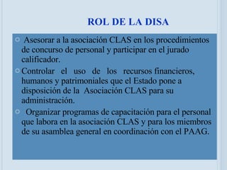 Asesorar a la asociación CLAS en los procedimientos de concurso de personal y participar en el jurado calificador. Controlar  el  uso  de  los  recursos financieros, humanos y patrimoniales que el Estado pone a disposición de la  Asociación CLAS para su administración.    Organizar programas de capacitación para el personal que labora en la asociación CLAS y para los miembros de su asamblea general en coordinación con el PAAG. ROL DE LA DISA 05/06/09 