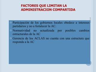 Participación de los gobiernos locales obedece a intereses partidarios y no a fortalecer la AC. Normatividad no actualizada por posibles cambios estructurales de la AC Gerencia de los ACLAS no cuenta con una estructura que responda a la AC FACTORES QUE LIMITAN LA ADMINISTRACION COMPARTIDA 05/06/09 