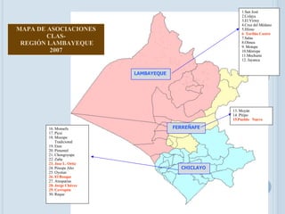LAMBAYEQUE CHICLAYO FERREÑAFE 1.San José 2.Colaya 3.El Virrey 4.Cruz del Médano 5.Illimo 6 .  Toribia Castro 7.Salas 8.Olmos 9. Motupe 10.Mórrope 11.Mochumi 12. Jayanca 13. Moyán 14. Pítipo 15.Pueblo  Nuevo 16. Monsefu 17. Picsi 18. Mocupe  Tradicional 19. Eten 20. Pimentel 21. Chongoyape 22. Zaña 23. Jose L. Ortiz 24. Pósope Alto 25. Oyotun 26. El Bosque 27. Atusparias 28. Jorge Chávez 29. Cerropón 30. Reque MAPA DE ASOCIACIONES CLAS- REGIÓN LAMBAYEQUE 2007 