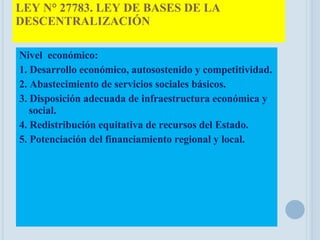 LEY N° 27783. LEY DE BASES DE LA DESCENTRALIZACIÓN Nivel  económico: 1. Desarrollo económico, autosostenido y competitividad. 2. Abastecimiento de servicios sociales básicos. 3. Disposición adecuada de infraestructura económica y social. 4. Redistribución equitativa de recursos del Estado. 5. Potenciación del financiamiento regional y local. 