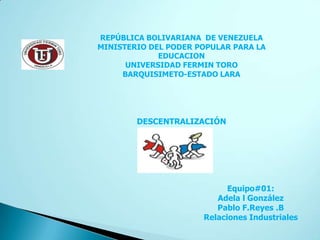 REPÚBLICA BOLIVARIANA DE VENEZUELA
MINISTERIO DEL PODER POPULAR PARA LA
             EDUCACION
      UNIVERSIDAD FERMIN TORO
     BARQUISIMETO-ESTADO LARA




        DESCENTRALIZACIÓN




                            Equipo#01:
                         Adela l González
                         Pablo F.Reyes .B
                      Relaciones Industriales
 