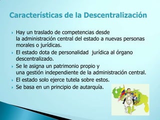    Hay un traslado de competencias desde
    la administración central del estado a nuevas personas
    morales o jurídicas.
   El estado dota de personalidad jurídica al órgano
    descentralizado.
   Se le asigna un patrimonio propio y
    una gestión independiente de la administración central.
   El estado solo ejerce tutela sobre estos.
   Se basa en un principio de autarquía.
 