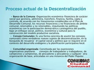 • Banco de la Comuna: Organización económico-financiera de carácter
social que gestiona, administra, transfiere, financia, facilita, capta y
controla, de acuerdo con los lineamientos establecidos en el Plan de
Desarrollo Comunal, los recursos financieros y no financieros de ámbito
comunal, retornables y no retornables, impulsando las políticas
económicas con la participación democrática y protagónica del pueblo,
bajo un enfoque social, político, económico y cultural para la
construcción del modelo productivo socialista.
 • Consejo Comunales: Es una forma concreta de asumir los consejos
comunales como verdaderos nuevos sujetos de descentralización, en la
búsqueda de recuperar el capital social y político que se requiere en el
contexto del desarrollo endógeno y la planificación participativa local.

 • Comunidad organizada: Constituida por las expresiones
organizativas populares     consejos de trabajadores y trabajadoras, de
campesinos y campesinas, de pescadores y pescadoras y cualquier otra
organización de base, articuladas en una instancia del Poder Popular.
 