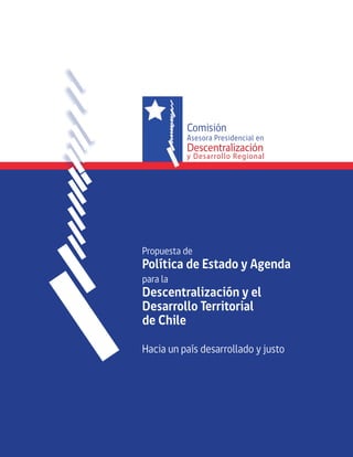Comisión 
Asesora Presidencial en 
Descentralización 
y Desarrollo Regional 
Propuesta de 
Política de Estado y Agenda 
para la 
Descentralización y el 
Desarrollo Territorial 
de Chile 
Hacia un país desarrollado y justo 
 