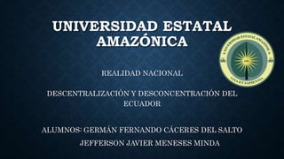 UNIVERSIDAD ESTATAL
AMAZÓNICA
REALIDAD NACIONAL
DESCENTRALIZACIÓN Y DESCONCENTRACIÓN DEL
ECUADOR
ALUMNOS: GERMÁN FERNANDO CÁCERES DEL SALTO
JEFFERSON JAVIER MENESES MINDA
 